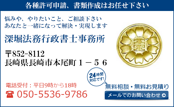 各種許可申請、書類作成はお任せ下さい
悩みや、やりたいこと、ご相談下さい
あなたと一緒になって解決・実現します
深堀法務行政書士事務所
〒852-8112
長崎県長崎市
本尾町1-56
電話受付：平日９時から１８時まで
050-5536-9786
24時間対応です！
無料相談・無料お見積り
メールでのお問い合わせ
